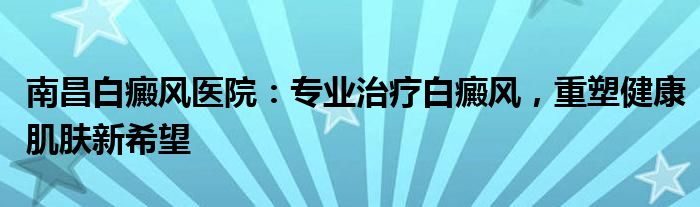 南昌白癜风医院：专业治疗白癜风，重塑健康肌肤新希望