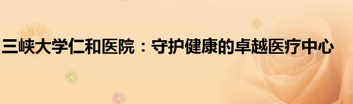 三峡大学仁和医院：守护健康的卓越医疗中心