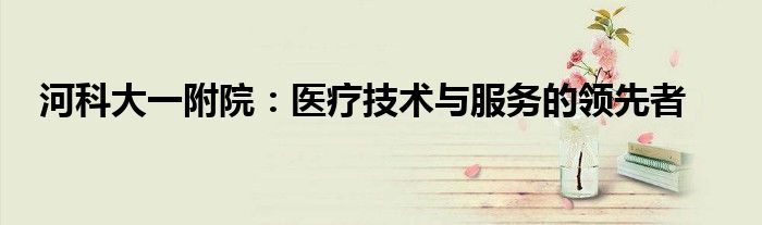 河科大一附院：医疗技术与服务的领先者