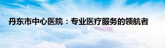 丹东市中心医院：专业医疗服务的领航者