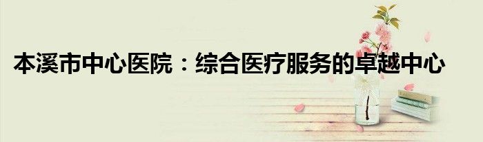 本溪市中心医院：综合医疗服务的卓越中心