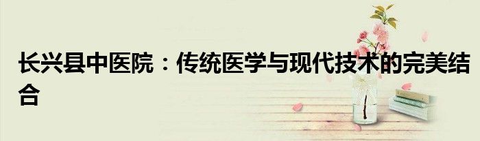 长兴县中医院：传统医学与现代技术的完美结合