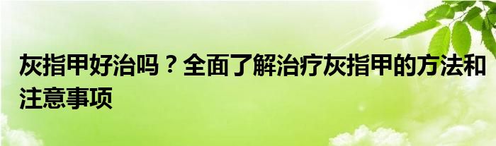灰指甲好治吗？全面了解治疗灰指甲的方法和注意事项