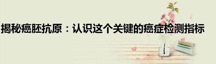 揭秘癌胚抗原：认识这个关键的癌症检测指标