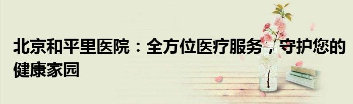 北京和平里医院：全方位医疗服务，守护您的健康家园