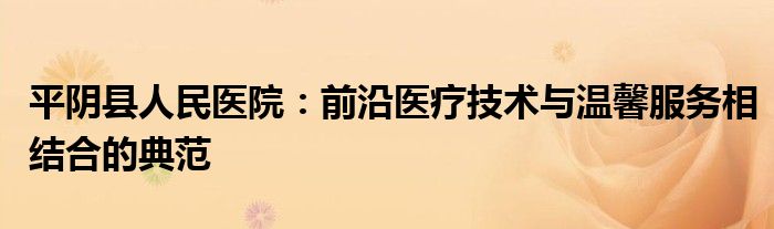 平阴县人民医院：前沿医疗技术与温馨服务相结合的典范