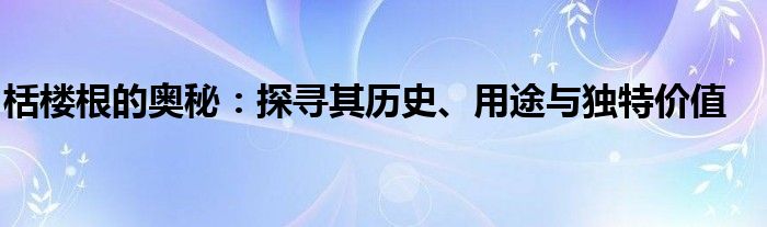 栝楼根的奥秘：探寻其历史、用途与独特价值
