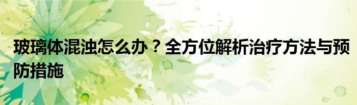 玻璃体混浊怎么办？全方位解析治疗方法与预防措施