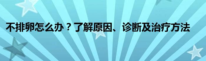 不排卵怎么办？了解原因、诊断及治疗方法