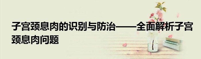 子宫颈息肉的识别与防治——全面解析子宫颈息肉问题