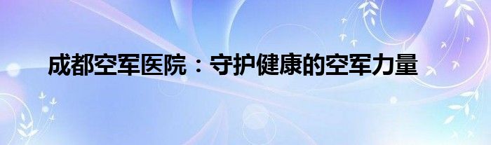 成都空军医院：守护健康的空军力量
