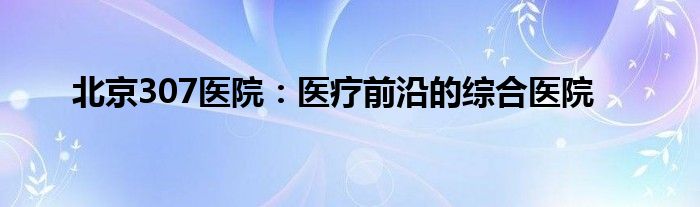 北京307医院：医疗前沿的综合医院