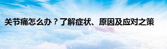 关节痛怎么办？了解症状、原因及应对之策