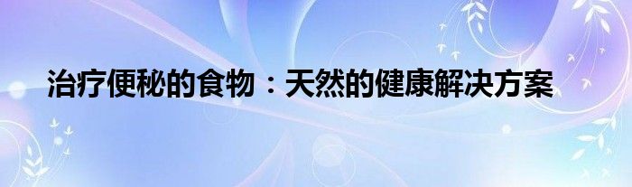 治疗便秘的食物：天然的健康解决方案