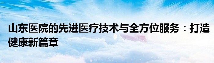 山东医院的先进医疗技术与全方位服务：打造健康新篇章