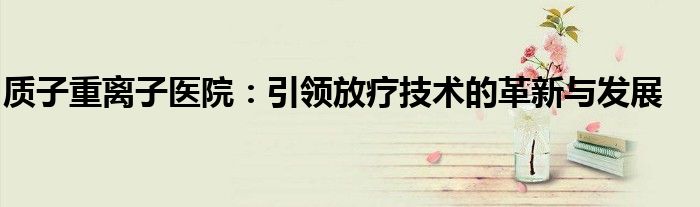 质子重离子医院：引领放疗技术的革新与发展