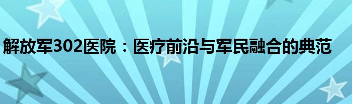 解放军302医院：医疗前沿与军民融合的典范