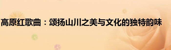 高原红歌曲：颂扬山川之美与文化的独特韵味