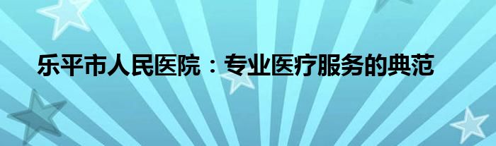 乐平市人民医院：专业医疗服务的典范
