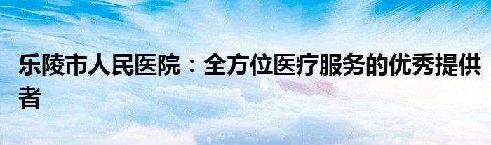 乐陵市人民医院：全方位医疗服务的优秀提供者