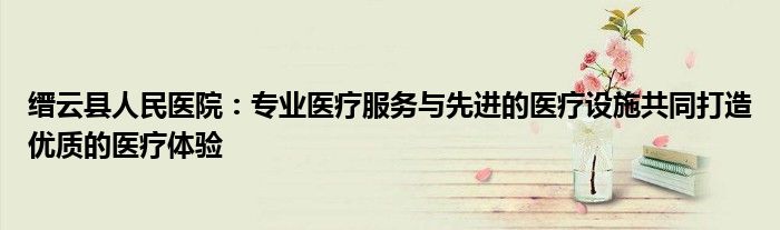 缙云县人民医院：专业医疗服务与先进的医疗设施共同打造优质的医疗体验