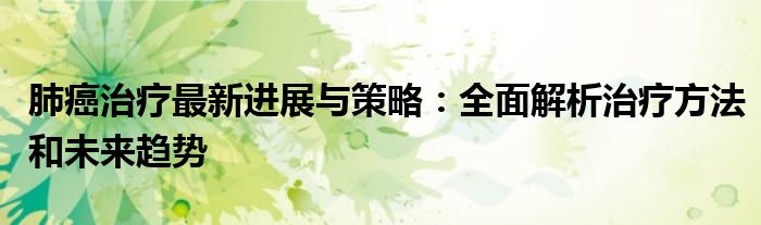 肺癌治疗最新进展与策略：全面解析治疗方法和未来趋势