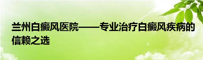兰州白癜风医院——专业治疗白癜风疾病的信赖之选