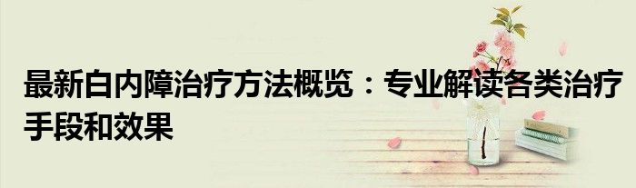 最新白内障治疗方法概览：专业解读各类治疗手段和效果
