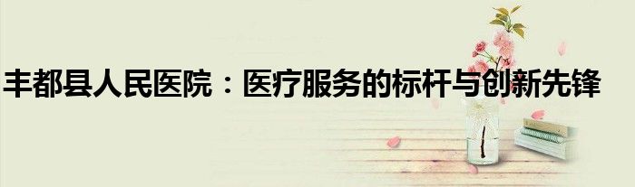 丰都县人民医院：医疗服务的标杆与创新先锋