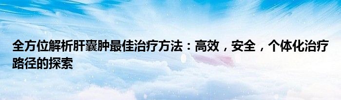 全方位解析肝囊肿最佳治疗方法：高效，安全，个体化治疗路径的探索