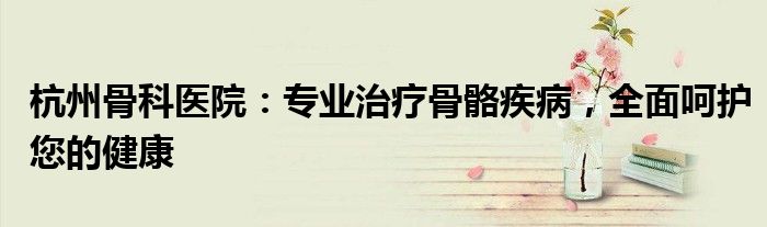 杭州骨科医院：专业治疗骨骼疾病，全面呵护您的健康