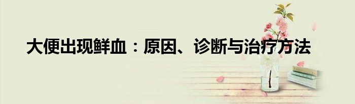 大便出现鲜血：原因、诊断与治疗方法