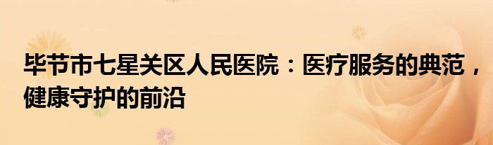 毕节市七星关区人民医院：医疗服务的典范，健康守护的前沿