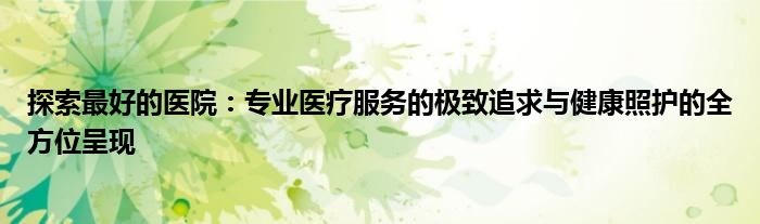 探索最好的医院：专业医疗服务的极致追求与健康照护的全方位呈现