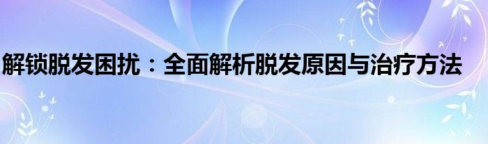 解锁脱发困扰：全面解析脱发原因与治疗方法