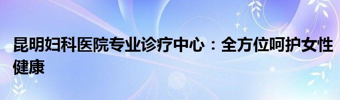 昆明妇科医院专业诊疗中心：全方位呵护女性健康