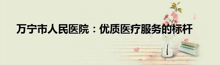 万宁市人民医院：优质医疗服务的标杆