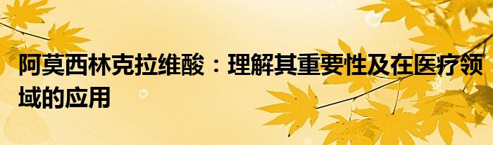 阿莫西林克拉维酸：理解其重要性及在医疗领域的应用