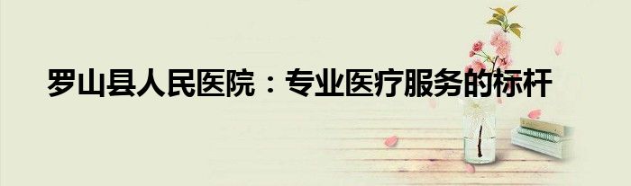 罗山县人民医院：专业医疗服务的标杆