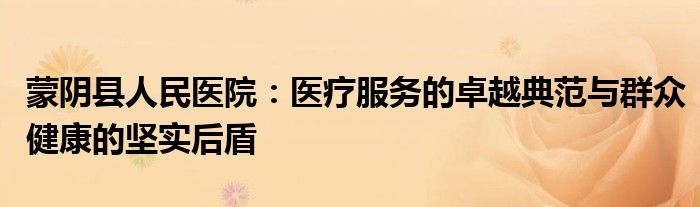 蒙阴县人民医院：医疗服务的卓越典范与群众健康的坚实后盾