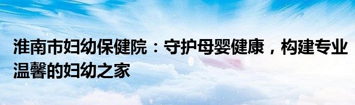 淮南市妇幼保健院：守护母婴健康，构建专业温馨的妇幼之家