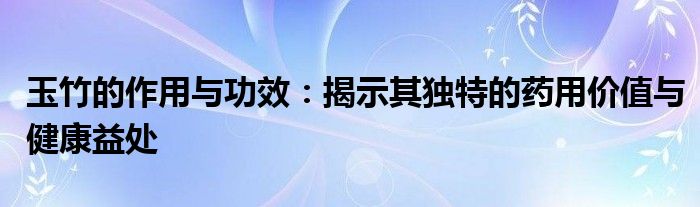 玉竹的作用与功效：揭示其独特的药用价值与健康益处