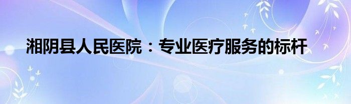 湘阴县人民医院：专业医疗服务的标杆