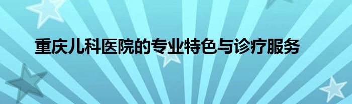重庆儿科医院的专业特色与诊疗服务