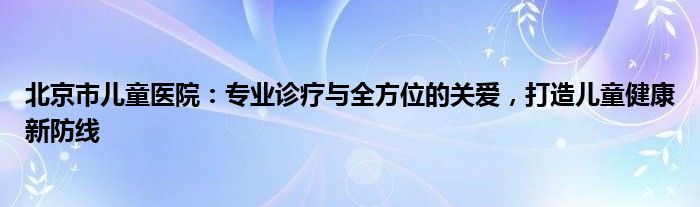 北京市儿童医院：专业诊疗与全方位的关爱，打造儿童健康新防线