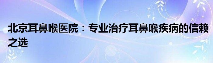 北京耳鼻喉医院：专业治疗耳鼻喉疾病的信赖之选